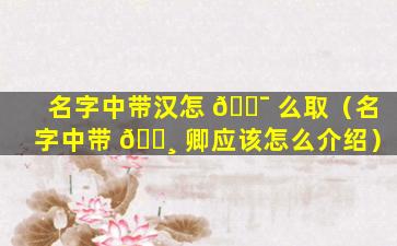 名字中带汉怎 🐯 么取（名字中带 🕸 卿应该怎么介绍）
